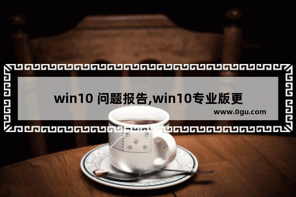 win10 问题报告,win10专业版更新遇到错误