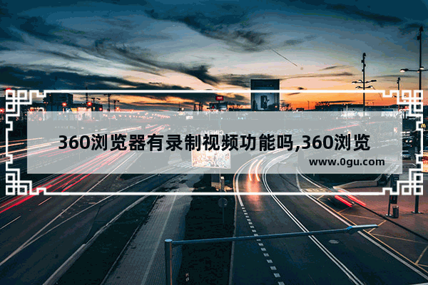 360浏览器有录制视频功能吗,360浏览器的录制小视频怎样录屏幕