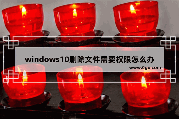 windows10删除文件需要权限怎么办,win10文件夹删不掉需要权限怎么回事