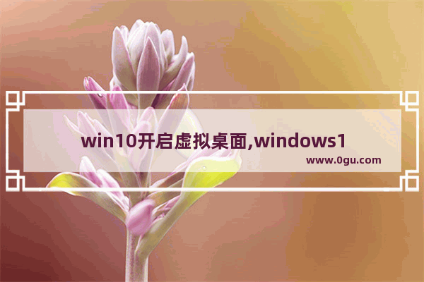 win10开启虚拟桌面,windows10虚拟桌面快捷键