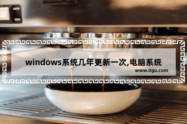 windows系统几年更新一次,电脑系统更新window10要多久