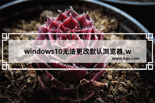 windows10无法更改默认浏览器,windows10自带浏览器被修改