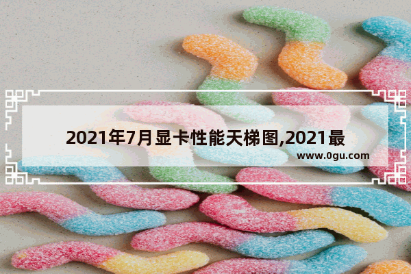 2021年7月显卡性能天梯图,2021最新显卡排行天梯图