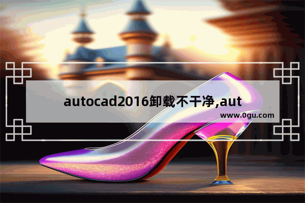 autocad2016卸载不干净,autocad2007卸载不干净