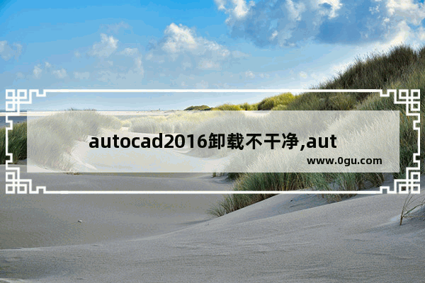 autocad2016卸载不干净,autocad2007卸载不干净