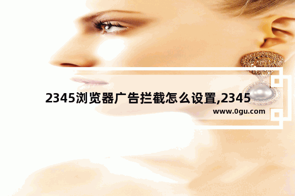 2345浏览器广告拦截怎么设置,2345加速浏览器总弹出广告怎么去除