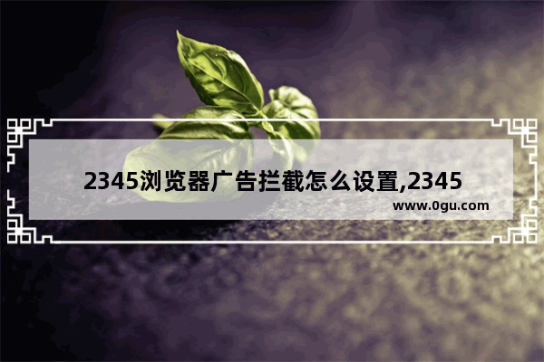 2345浏览器广告拦截怎么设置,2345加速浏览器总弹出广告怎么去除