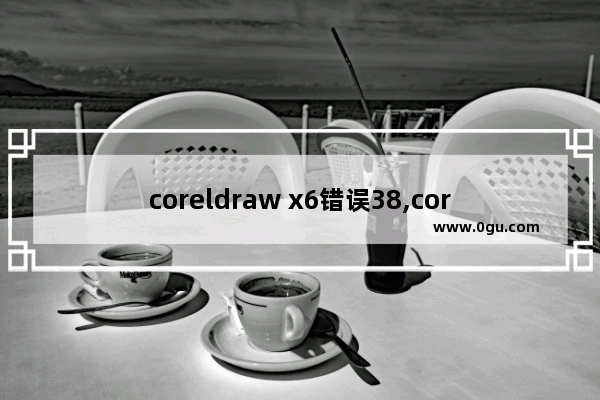 coreldraw x6错误38,coreldraw x6已停止工作