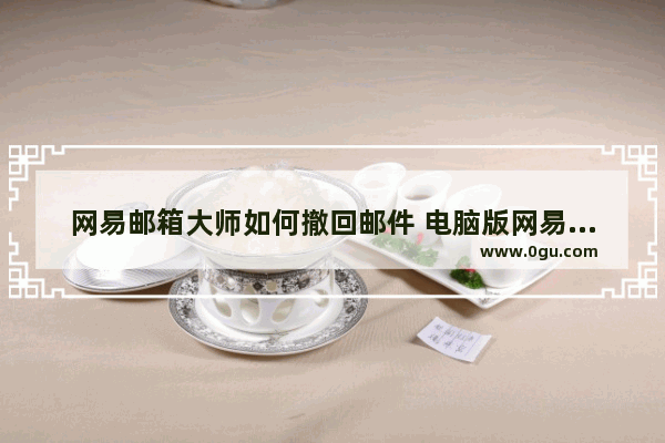 网易邮箱大师如何撤回邮件 电脑版网易邮箱大师撤回邮件的方法