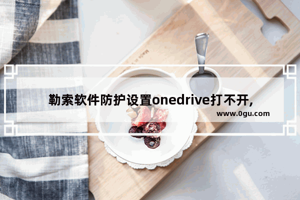 勒索软件防护设置onedrive打不开,win10勒索软件防护设置onedrive