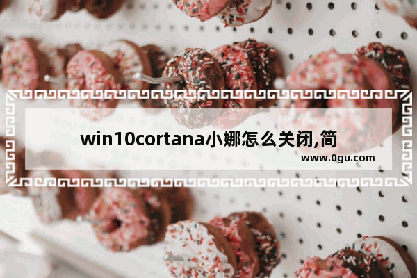 win10cortana小娜怎么关闭,简述windows10操作系统中cortana小娜助手的功能