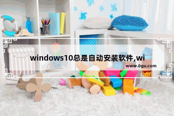 windows10总是自动安装软件,win10电脑无缘无故自动安装软件 1