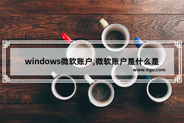 windows微软账户,微软账户是什么是windows的账户吗 