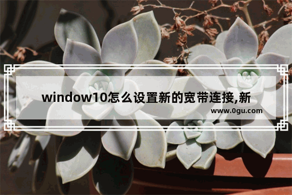 window10怎么设置新的宽带连接,新电脑怎么连接宽带Win10