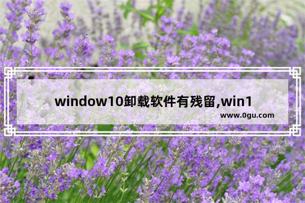 window10卸载软件有残留,win10卸载后如何彻底删除相关文件