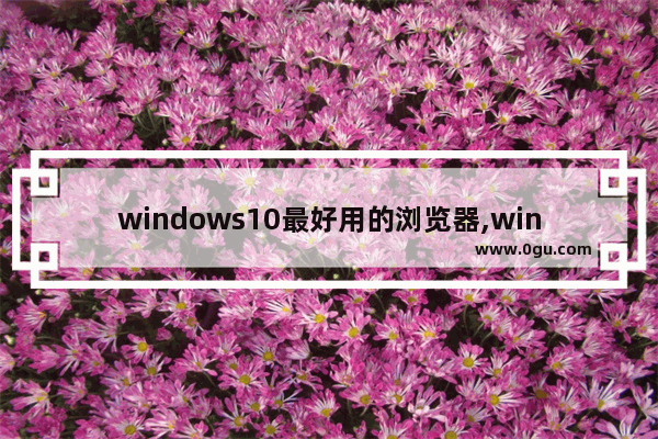 windows10最好用的浏览器,win10最快的浏览器