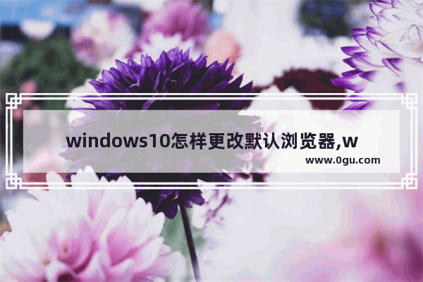 windows10怎样更改默认浏览器,windows10系统怎么更改默认浏览器