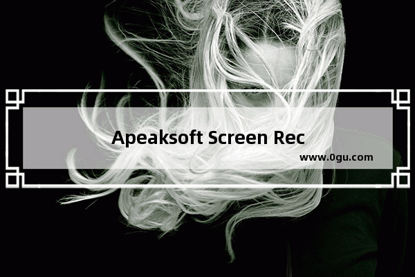 Apeaksoft Screen Recorder怎么使用 Apeaksoft Screen Recorder使用视频录制方法