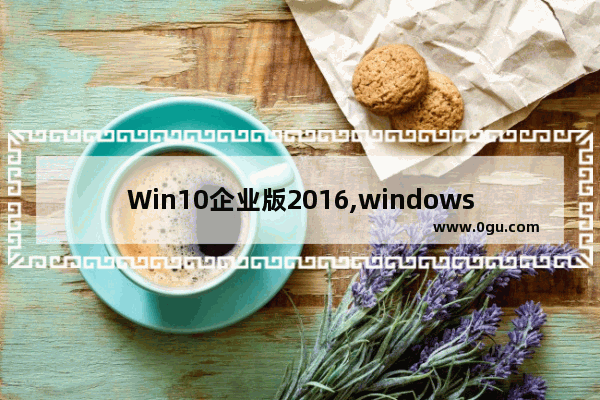 Win10企业版2016,windows10 2020版