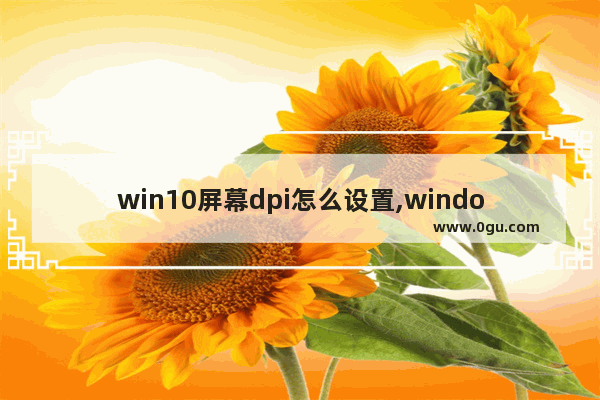 win10屏幕dpi怎么设置,window10怎么设置屏幕分辨率保持缩放比