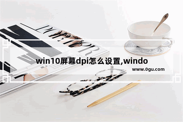 win10屏幕dpi怎么设置,window10怎么设置屏幕分辨率保持缩放比