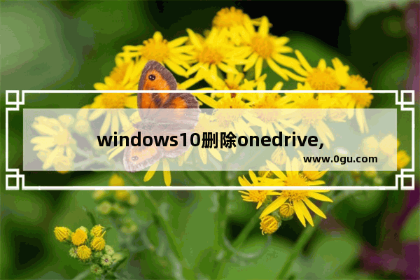 windows10删除onedrive,win10自带的onedrive不小心卸载了