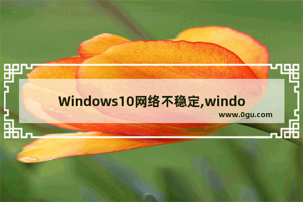 Windows10网络不稳定,window10网络不稳定怎么办