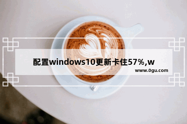 配置windows10更新卡住57%,win10更新卡在86%