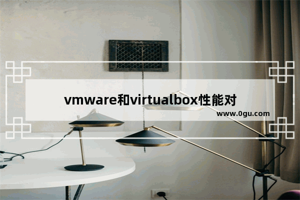 vmware和virtualbox性能对比,vmware好用还是比如virtualbox好用