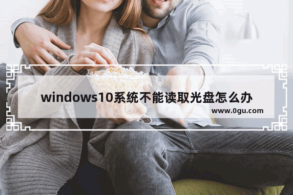 windows10系统不能读取光盘怎么办,win10系统读不出光盘