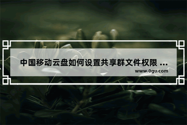 中国移动云盘如何设置共享群文件权限 电脑版中国移动云盘设置共享群文件权限的方法