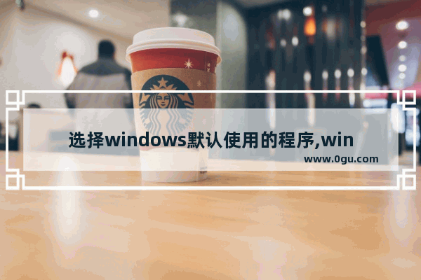 选择windows默认使用的程序,win10怎么设定默认应用程序