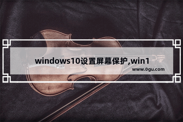 windows10设置屏幕保护,win10电脑屏幕保护怎么设置方法