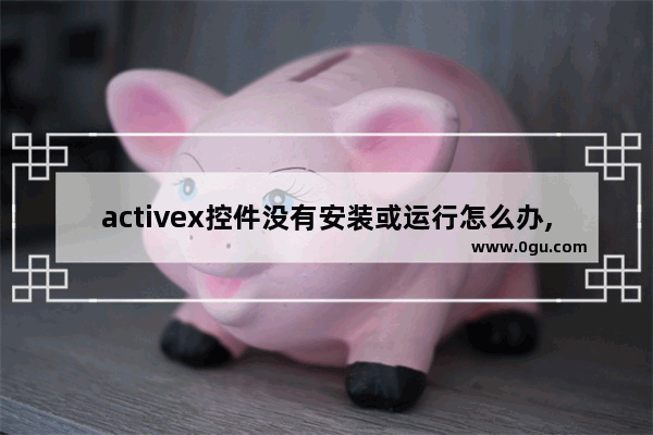 activex控件没有安装或运行怎么办,win10无法安装activex控件