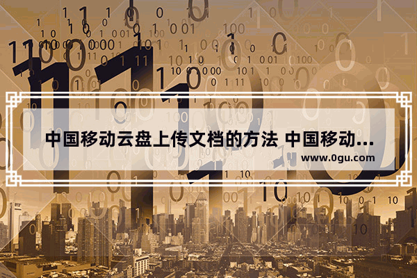 中国移动云盘上传文档的方法 中国移动云盘如何上传文档