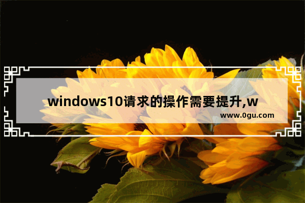 windows10请求的操作需要提升,windows 请求的操作需要提升