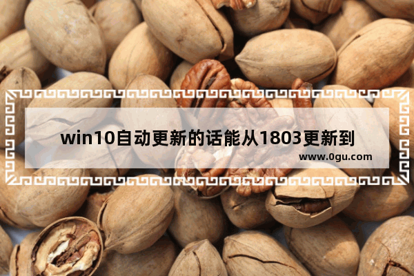 win10自动更新的话能从1803更新到1809吗 ,windows10 1803如何升级到1903