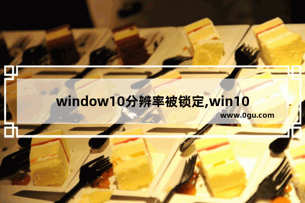 window10分辨率被锁定,win10分辨率锁死