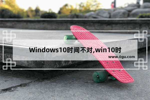 Windows10时间不对,win10时间错误怎么回事