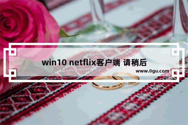 win10 netflix客户端 请稍后再试,netflix windows打不开 1