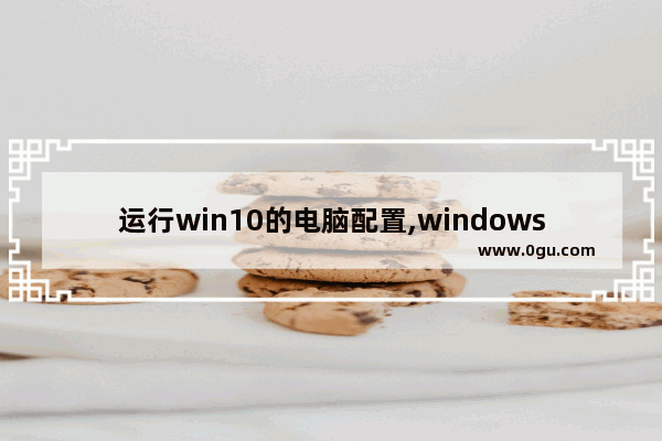 运行win10的电脑配置,windows10适合什么配置的电脑