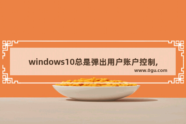 windows10总是弹出用户账户控制,win10总是弹出用户账号控制