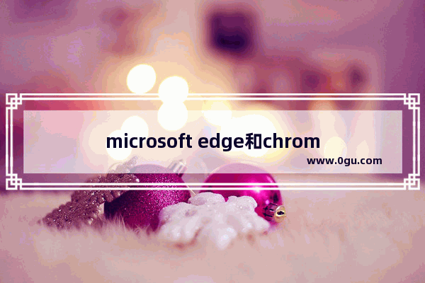 microsoft edge和chrome哪个好,edge浏览器和谷歌浏览器哪个好