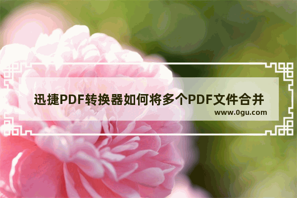 迅捷PDF转换器如何将多个PDF文件合并成一个 迅捷PDF转换器将多个PDF文件合并成一个方法