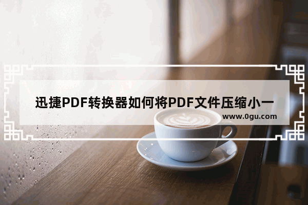 迅捷PDF转换器如何将PDF文件压缩小一点 迅捷PDF转换器将PDF文件压缩小一点方法