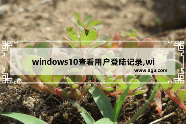 windows10查看用户登陆记录,win10怎么看登陆的用户