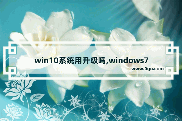 win10系统用升级吗,windows7可以升级为Windows10吗