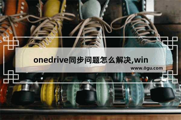 onedrive同步问题怎么解决,win10怎么关闭onedrive同步