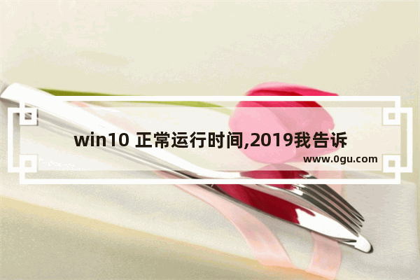 win10 正常运行时间,2019我告诉你windows10专业版