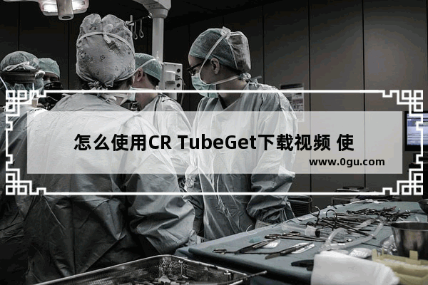 怎么使用CR TubeGet下载视频 使用CR TubeGet下载视频方法